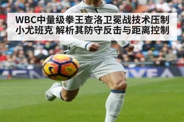 WBC中量级拳王查洛卫冕战技术压制小尤班克 解析其防守反击与距离控制