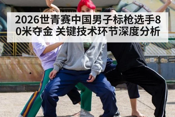 2026世青赛中国男子标枪选手80米夺金 关键技术环节深度分析