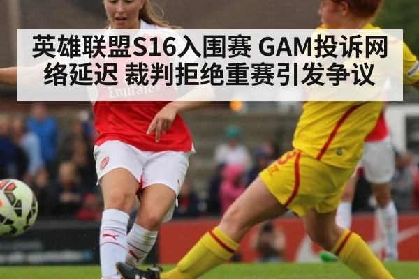 英雄联盟S16入围赛 GAM投诉网络延迟 裁判拒绝重赛引发争议